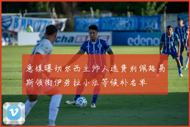 意媒曝切尔西主帅人选费利佩路易斯领衔伊劳拉小法等候补名单